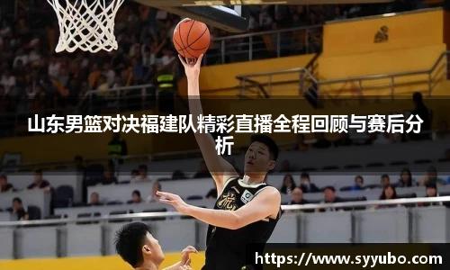 山东男篮对决福建队精彩直播全程回顾与赛后分析